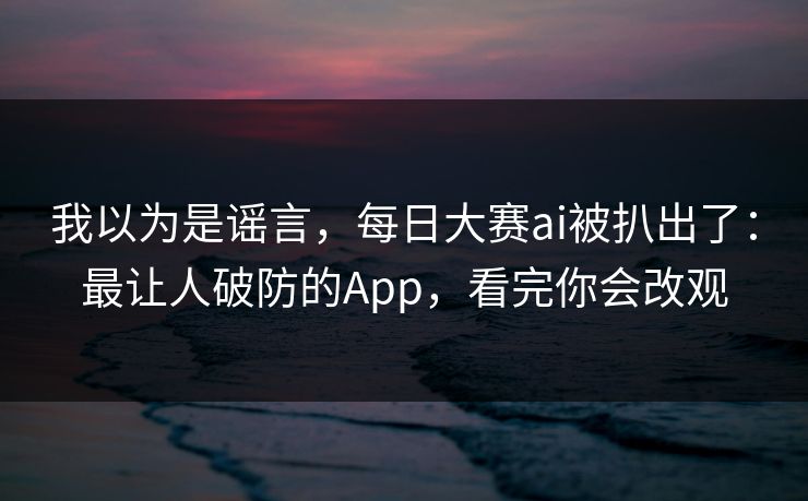 我以为是谣言,每日大赛ai被扒出了:最让人破防的App,看完你会改观 我以为是谣言,每日大赛ai被扒出了:最让人破防的App,看完你会改观