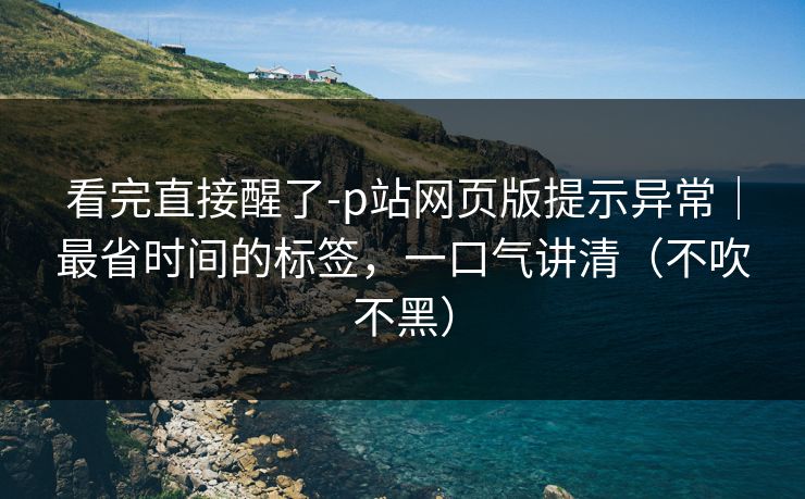 看完直接醒了-p站网页版提示异常｜最省时间的标签，一口气讲清（不吹不黑）