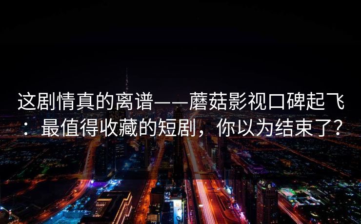 这剧情真的离谱——蘑菇影视口碑起飞:最值得收藏的短剧,你以为结束了? 这剧情真的离谱——蘑菇影视口碑起飞:最值得收藏的短剧,你以为结束了?