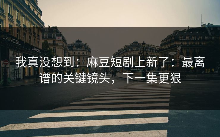 我真没想到：麻豆短剧上新了：最离谱的关键镜头，下一集更狠