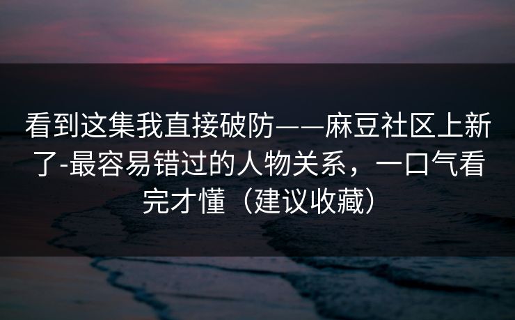 看到这集我直接破防——麻豆社区上新了-最容易错过的人物关系,一口气看完才懂(建议收藏) 看到这集我直接破防——麻豆社区上新了-最容易错过的人物关系,一口气看完才懂(建议收藏)