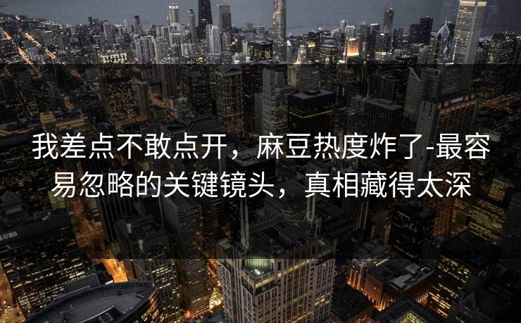 我差点不敢点开,麻豆热度炸了-最容易忽略的关键镜头,真相藏得太深 我差点不敢点开,麻豆热度炸了-最容易忽略的关键镜头,真相藏得太深