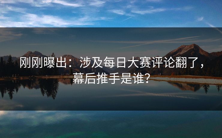 刚刚曝出:涉及每日大赛评论翻了,幕后推手是谁? 刚刚曝出:涉及每日大赛评论翻了,幕后推手是谁?