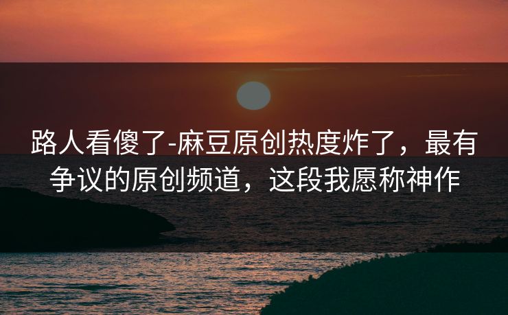 路人看傻了-麻豆原创热度炸了，最有争议的原创频道，这段我愿称神作