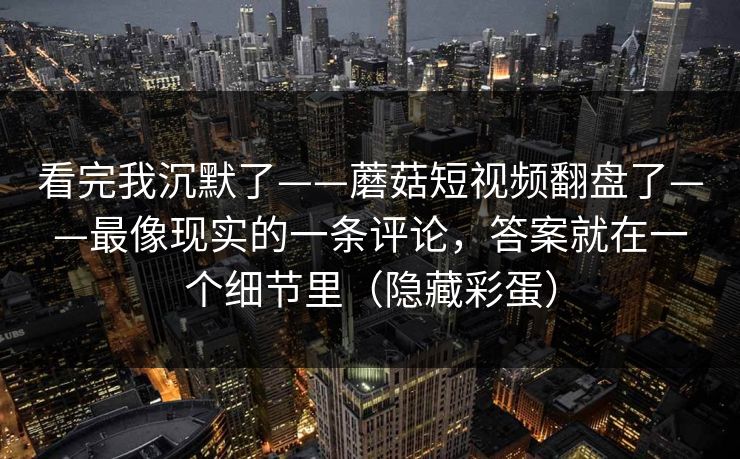 看完我沉默了——蘑菇短视频翻盘了——最像现实的一条评论,答案就在一个细节里(隐藏彩蛋) 看完我沉默了——蘑菇短视频翻盘了——最像现实的一条评论,答案就在一个细节里(隐藏彩蛋)