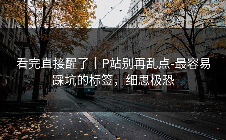 看完直接醒了|P站别再乱点-最容易踩坑的标签,细思极恐 看完直接醒了|P站别再乱点-最容易踩坑的标签,细思极恐