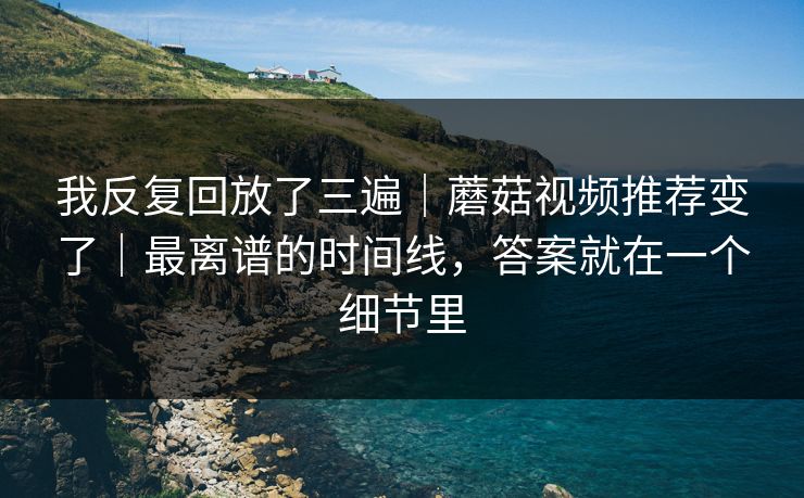 我反复回放了三遍|蘑菇视频推荐变了|最离谱的时间线,答案就在一个细节里 我反复回放了三遍|蘑菇视频推荐变了|最离谱的时间线,答案就在一个细节里