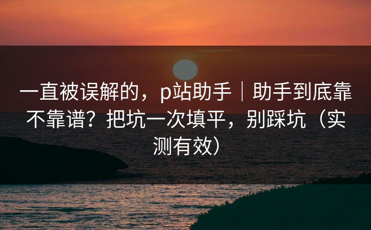 一直被误解的,p站助手|助手到底靠不靠谱?把坑一次填平,别踩坑(实测有效) 一直被误解的,p站助手|助手到底靠不靠谱?把坑一次填平,别踩坑(实测有效)