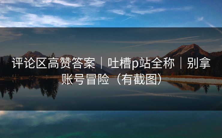 评论区高赞答案|吐槽p站全称|别拿账号冒险(有截图) 评论区高赞答案|吐槽p站全称|别拿账号冒险(有截图)