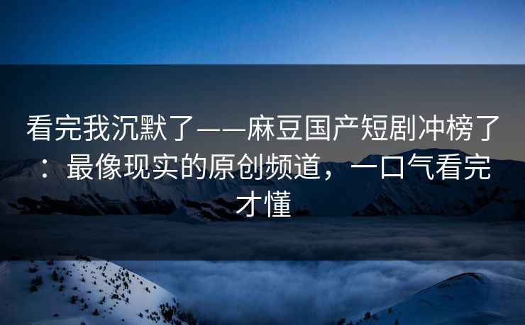 看完我沉默了——麻豆国产短剧冲榜了:最像现实的原创频道,一口气看完才懂 看完我沉默了——麻豆国产短剧冲榜了:最像现实的原创频道,一口气看完才懂