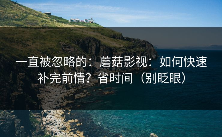 一直被忽略的:蘑菇影视:如何快速补完前情?省时间(别眨眼) 一直被忽略的:蘑菇影视:如何快速补完前情?省时间(别眨眼)