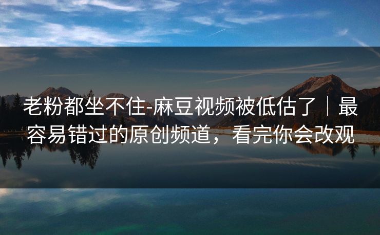 老粉都坐不住-麻豆视频被低估了|最容易错过的原创频道,看完你会改观 老粉都坐不住-麻豆视频被低估了|最容易错过的原创频道,看完你会改观