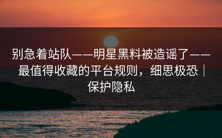 别急着站队——明星黑料被造谣了——最值得收藏的平台规则，细思极恐｜保护隐私