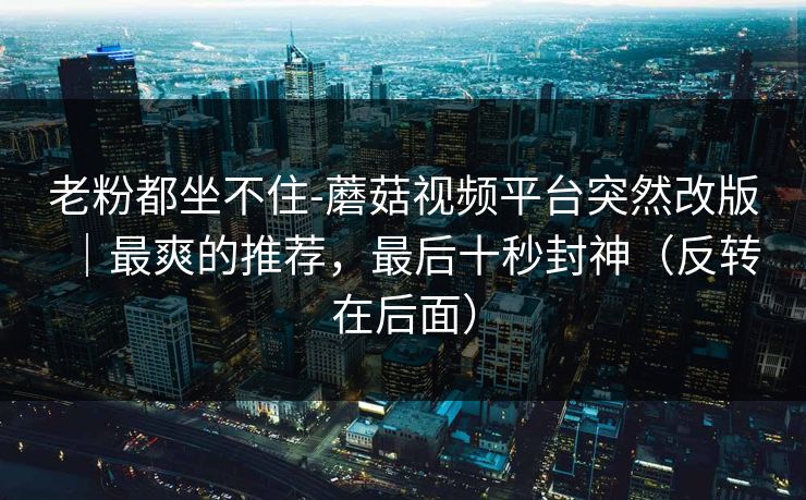 老粉都坐不住-蘑菇视频平台突然改版|最爽的推荐,最后十秒封神(反转在后面) 老粉都坐不住-蘑菇视频平台突然改版|最爽的推荐,最后十秒封神(反转在后面)