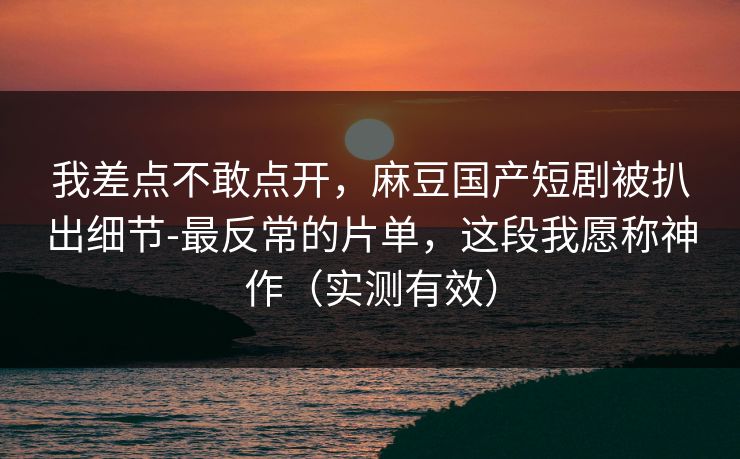 我差点不敢点开,麻豆国产短剧被扒出细节-最反常的片单,这段我愿称神作(实测有效) 我差点不敢点开,麻豆国产短剧被扒出细节-最反常的片单,这段我愿称神作(实测有效)