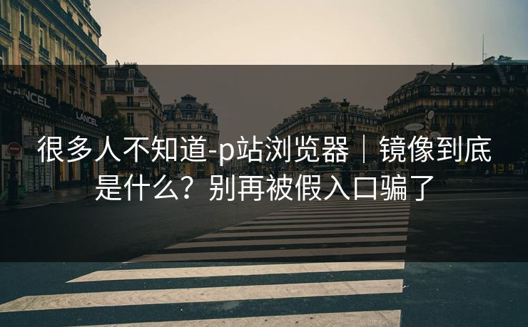 很多人不知道-p站浏览器｜镜像到底是什么？别再被假入口骗了