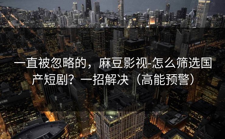 一直被忽略的,麻豆影视-怎么筛选国产短剧?一招解决(高能预警) 一直被忽略的,麻豆影视-怎么筛选国产短剧?一招解决(高能预警)