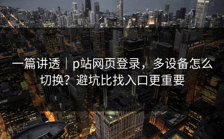 一篇讲透｜p站网页登录，多设备怎么切换？避坑比找入口更重要