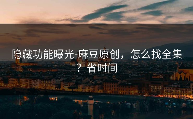 隐藏功能曝光-麻豆原创,怎么找全集?省时间 隐藏功能曝光-麻豆原创,怎么找全集?省时间