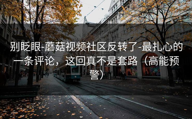别眨眼-蘑菇视频社区反转了-最扎心的一条评论,这回真不是套路(高能预警) 别眨眼-蘑菇视频社区反转了-最扎心的一条评论,这回真不是套路(高能预警)