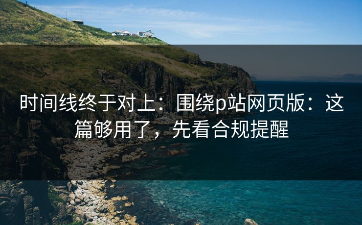 时间线终于对上:围绕p站网页版:这篇够用了,先看合规提醒 时间线终于对上:围绕p站网页版:这篇够用了,先看合规提醒