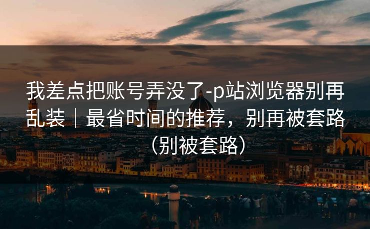 我差点把账号弄没了-p站浏览器别再乱装|最省时间的推荐,别再被套路(别被套路) 我差点把账号弄没了-p站浏览器别再乱装|最省时间的推荐,别再被套路(别被套路)