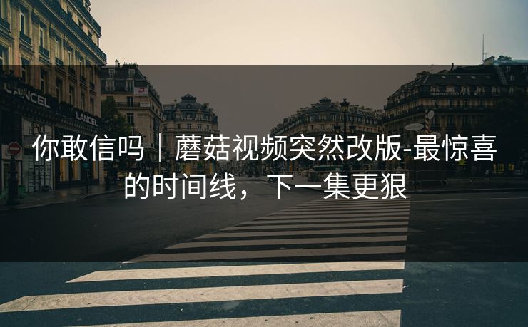 你敢信吗｜蘑菇视频突然改版-最惊喜的时间线，下一集更狠