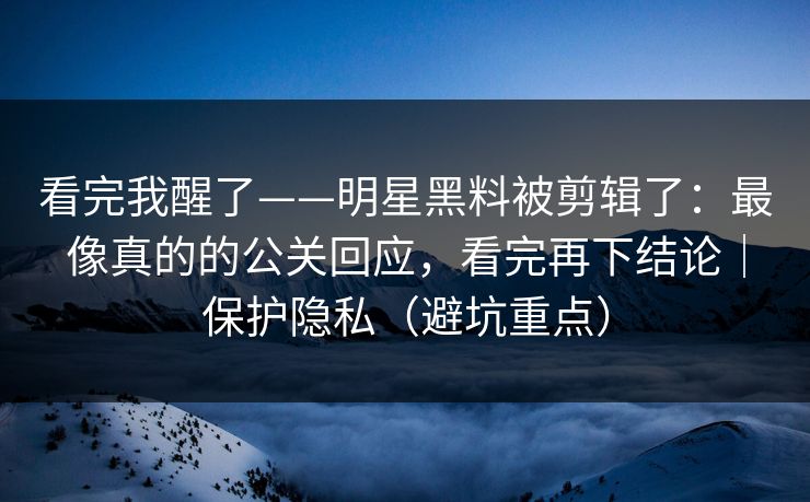 看完我醒了——明星黑料被剪辑了：最像真的的公关回应，看完再下结论｜保护隐私（避坑重点）