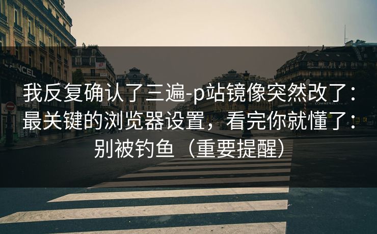 我反复确认了三遍-p站镜像突然改了:最关键的浏览器设置,看完你就懂了:别被钓鱼(重要提醒) 我反复确认了三遍-p站镜像突然改了:最关键的浏览器设置,看完你就懂了:别被钓鱼(重要提醒)