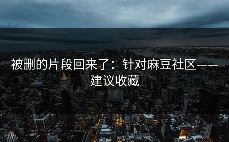 被删的片段回来了：针对麻豆社区——建议收藏