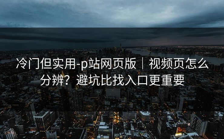冷门但实用-p站网页版｜视频页怎么分辨？避坑比找入口更重要