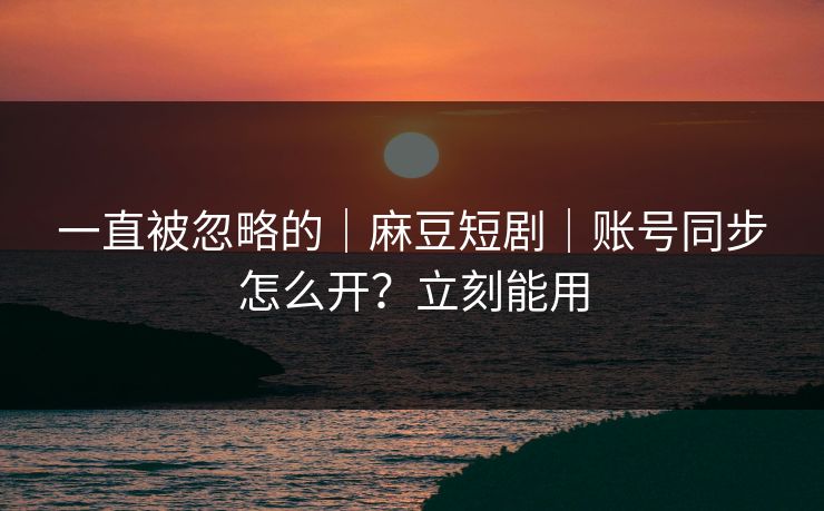 一直被忽略的｜麻豆短剧｜账号同步怎么开？立刻能用
