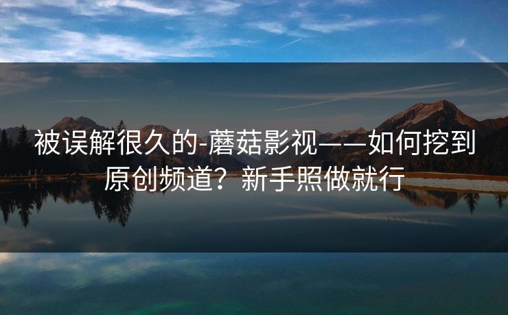被误解很久的-蘑菇影视——如何挖到原创频道?新手照做就行 被误解很久的-蘑菇影视——如何挖到原创频道?新手照做就行