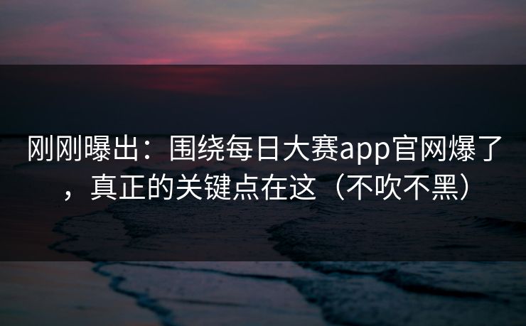 刚刚曝出：围绕每日大赛app官网爆了，真正的关键点在这（不吹不黑）