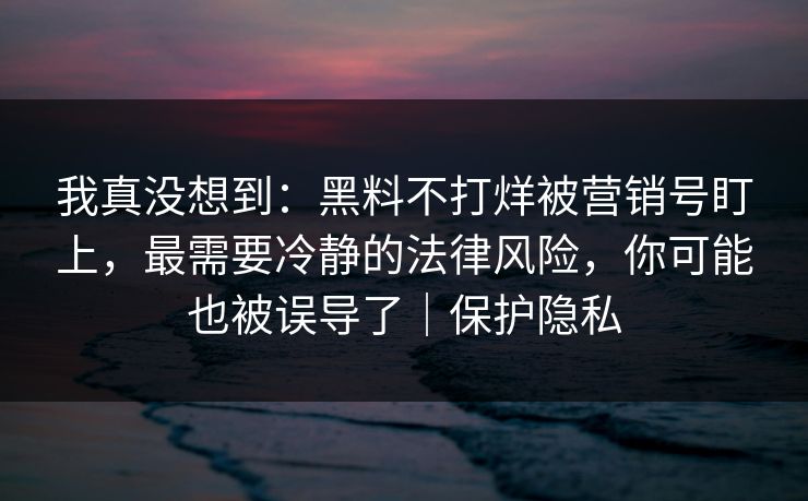 我真没想到：黑料不打烊被营销号盯上，最需要冷静的法律风险，你可能也被误导了｜保护隐私