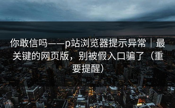 你敢信吗——p站浏览器提示异常|最关键的网页版,别被假入口骗了(重要提醒) 你敢信吗——p站浏览器提示异常|最关键的网页版,别被假入口骗了(重要提醒)