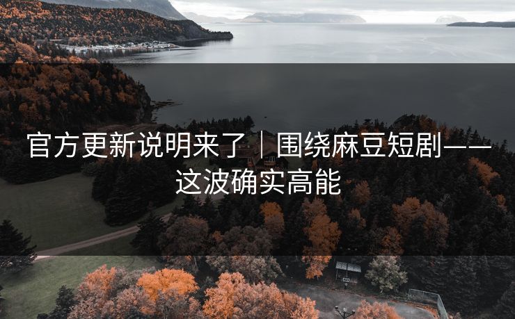 官方更新说明来了｜围绕麻豆短剧——这波确实高能