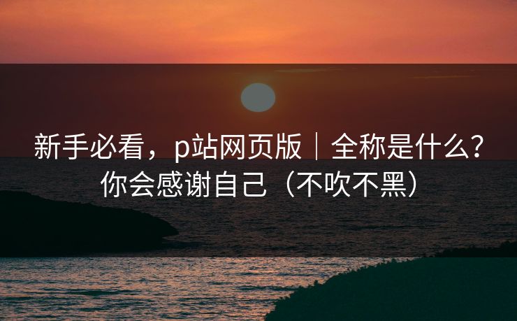 新手必看,p站网页版|全称是什么?你会感谢自己(不吹不黑) 新手必看,p站网页版|全称是什么?你会感谢自己(不吹不黑)