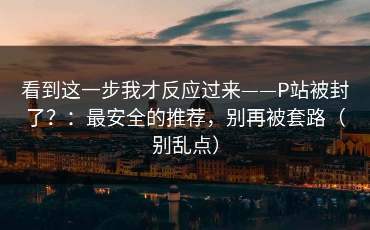 看到这一步我才反应过来——P站被封了?:最安全的推荐,别再被套路(别乱点) 看到这一步我才反应过来——P站被封了?:最安全的推荐,别再被套路(别乱点)
