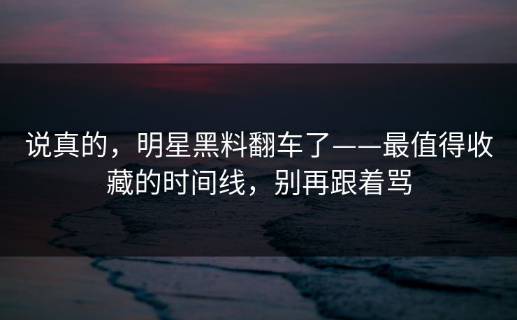 说真的，明星黑料翻车了——最值得收藏的时间线，别再跟着骂