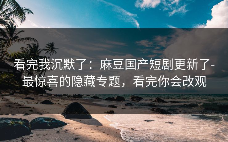 看完我沉默了：麻豆国产短剧更新了-最惊喜的隐藏专题，看完你会改观