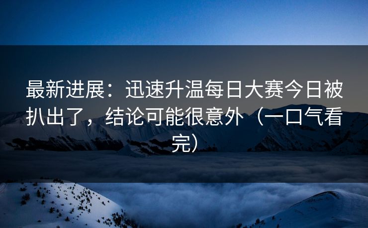最新进展：迅速升温每日大赛今日被扒出了，结论可能很意外（一口气看完）