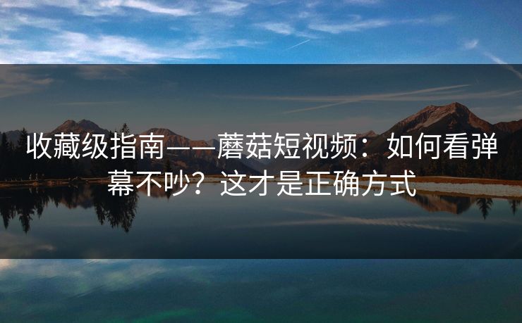 收藏级指南——蘑菇短视频：如何看弹幕不吵？这才是正确方式