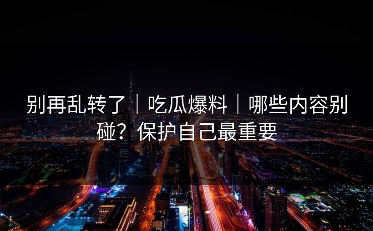 别再乱转了｜吃瓜爆料｜哪些内容别碰？保护自己最重要