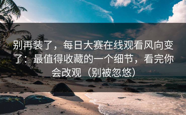 别再装了，每日大赛在线观看风向变了：最值得收藏的一个细节，看完你会改观（别被忽悠）