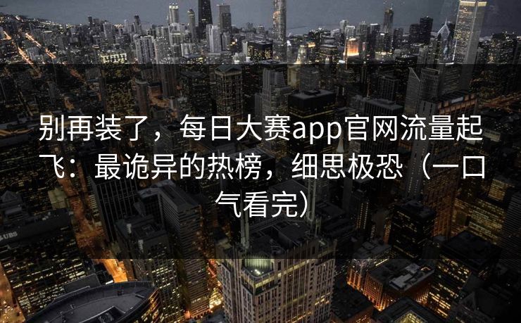别再装了，每日大赛app官网流量起飞：最诡异的热榜，细思极恐（一口气看完）