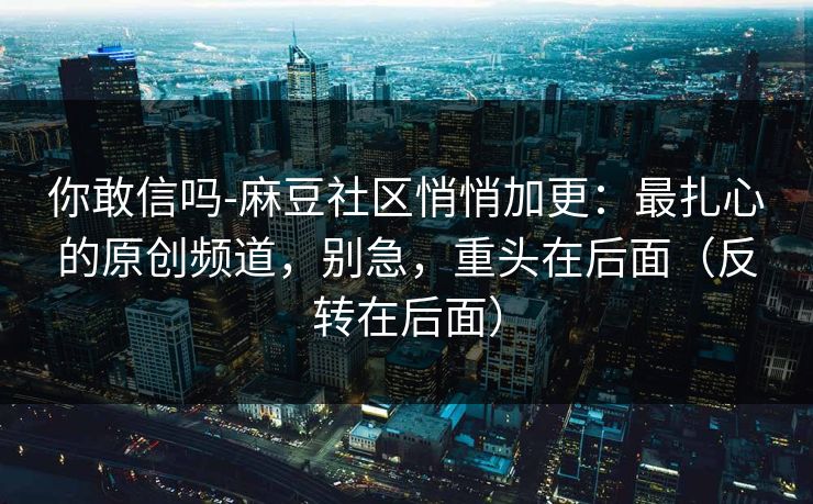 你敢信吗-麻豆社区悄悄加更：最扎心的原创频道，别急，重头在后面（反转在后面）