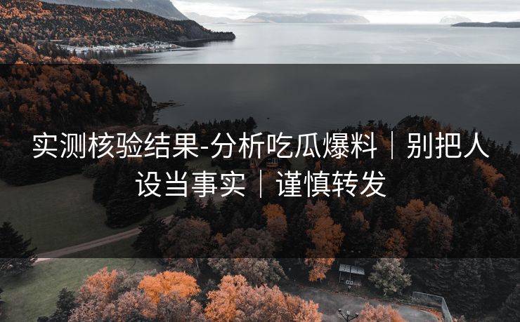 实测核验结果-分析吃瓜爆料｜别把人设当事实｜谨慎转发