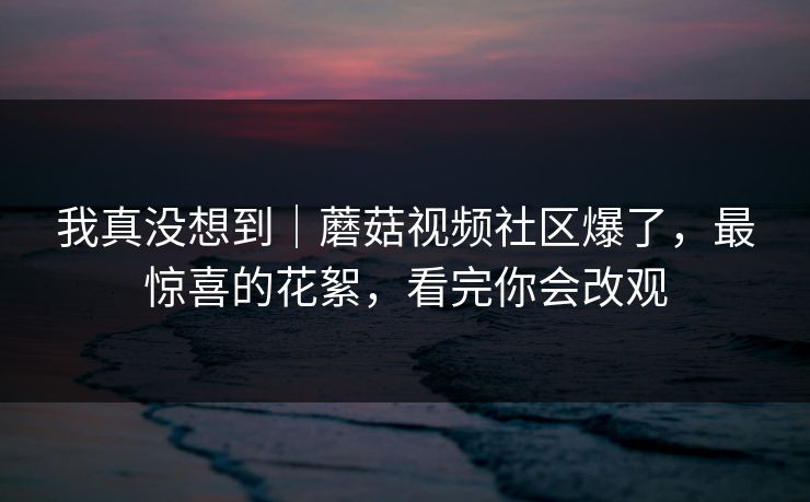 我真没想到｜蘑菇视频社区爆了，最惊喜的花絮，看完你会改观