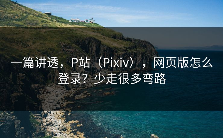 一篇讲透，P站（Pixiv），网页版怎么登录？少走很多弯路